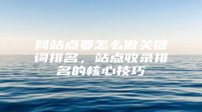 网站点要怎么做关键词排名，站点收录排名的核心技巧