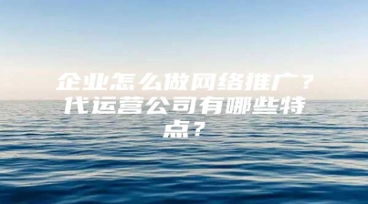 企业怎么做网络推广？代运营公司有哪些特点？