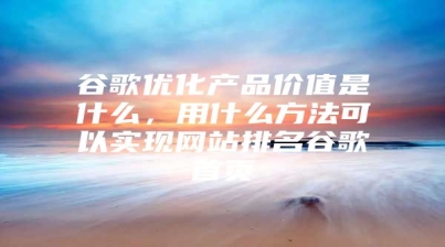 谷歌优化产品价值是什么，用什么方法可以实现网站排名谷歌首页