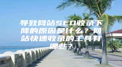 导致网站SEO收录下降的原因是什么？网站快速收录的工具有哪些？