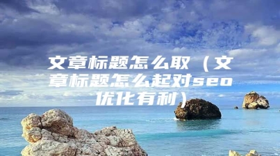 文章标题怎么取（文章标题怎么起对seo优化有利）