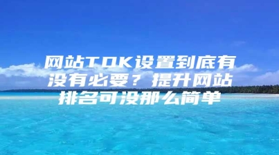 网站TDK设置到底有没有必要？提升网站排名可没那么简单