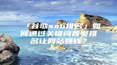 「谷歌seo排名」如何通过关键词首页排名让网站赚钱？