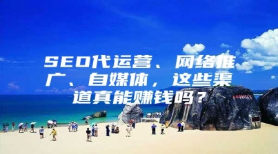 SEO代运营、网络推广、自媒体，这些渠道真能赚钱吗？
