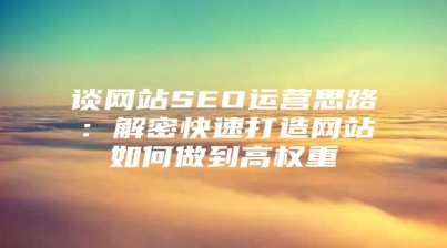谈网站SEO运营思路：解密快速打造网站如何做到高权重