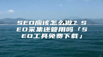SEO应该怎么做？SEO采集还管用吗「SEO工具免费下载」
