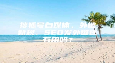 搜狐号自媒体，外链新规，SEO发外链还有用吗？