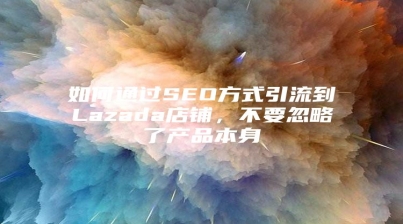 如何通过SEO方式引流到Lazada店铺，不要忽略了产品本身