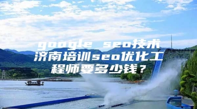 google seo技术济南培训seo优化工程师要多少钱？