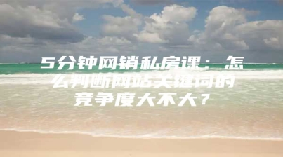 5分钟网销私房课：怎么判断网站关键词的竞争度大不大？