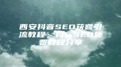西安抖音SEO获客引流教程，抖音SEO免费教程分享