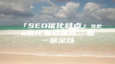 「SEO优化特点」seo优化重点推荐，看一遍足以