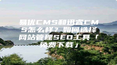 易优CMS和迅睿CMS怎么样？如何选择网站管理SEO工具「免费下载」