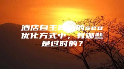 酒店自主网站的seo优化方式中，有哪些是过时的？