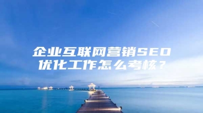 企业互联网营销SEO优化工作怎么考核？