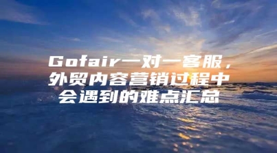 Gofair一对一客服，外贸内容营销过程中会遇到的难点汇总